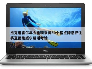 杰克逊霍尔年会重磅来袭50个基点降息押注将直面鲍威尔讲话考验