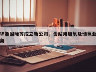 华能国际等成立新公司，含站用加氢及储氢业务