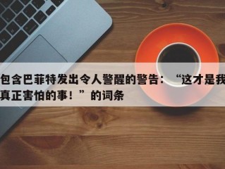 包含巴菲特发出令人警醒的警告：“这才是我真正害怕的事！”的词条